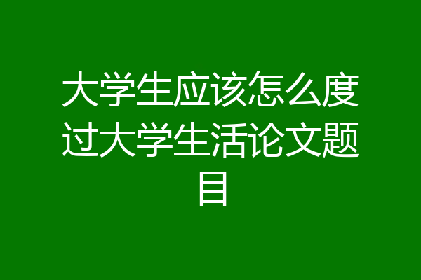大学生应该怎么度过大学生活论文题目