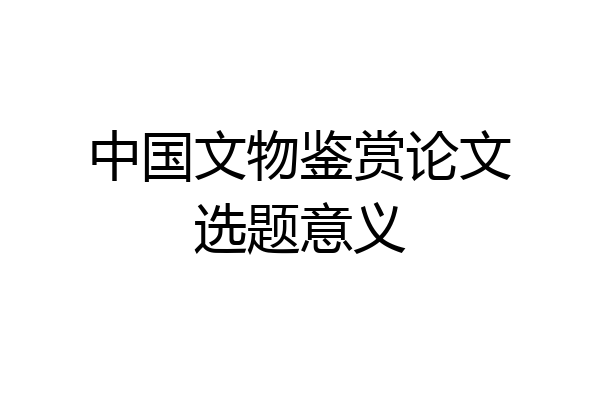 中国文物鉴赏论文选题意义