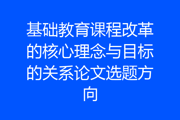 基础教育课程改革的核心理念与目标的关系论文选题方向