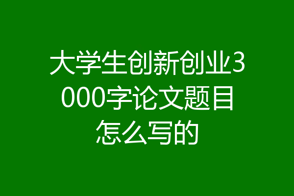 大学生创新创业3000字论文题目怎么写的