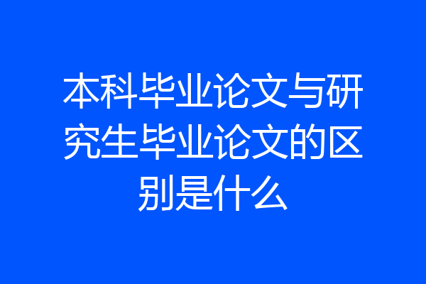 本科毕业论文与研究生毕业论文的区别是什么