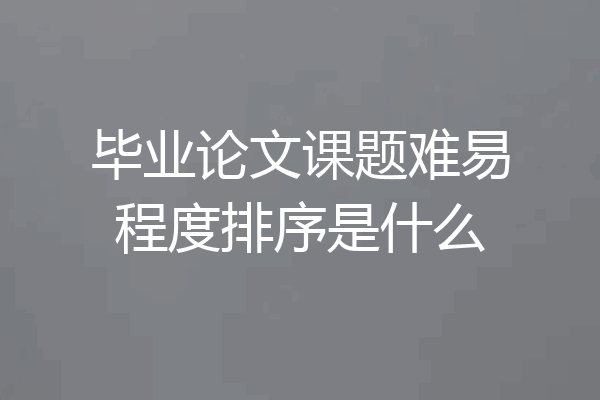 毕业论文课题难易程度排序是什么