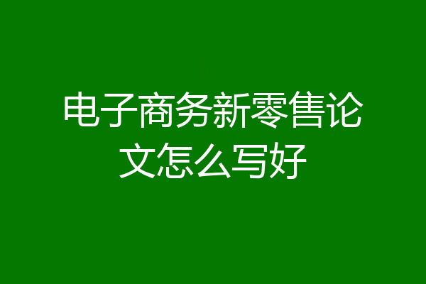 电子商务新零售论文怎么写好