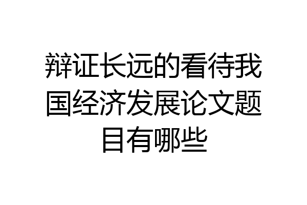 辩证长远的看待我国经济发展论文题目有哪些