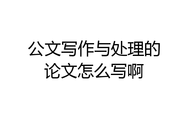 公文写作与处理的论文怎么写啊