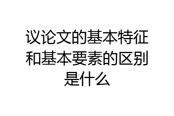 议论文的基本特征和基本要素的区别是什么