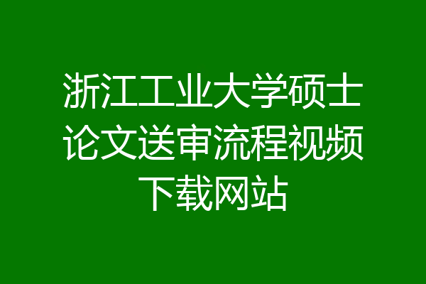 浙江工业大学硕士论文送审流程视频下载网站