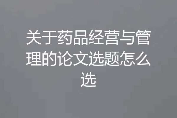 关于药品经营与管理的论文选题怎么选