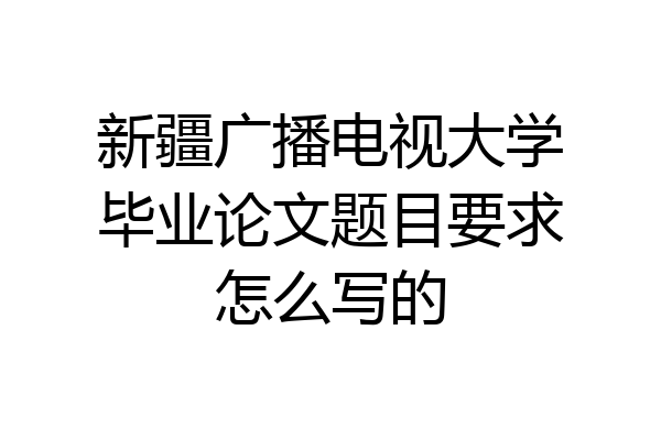 新疆广播电视大学毕业论文题目要求怎么写的