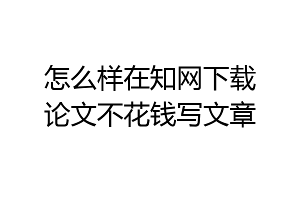 怎么样在知网下载论文不花钱写文章
