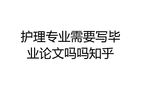 护理专业需要写毕业论文吗吗知乎