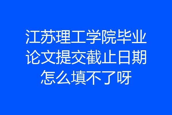 江苏理工学院毕业论文提交截止日期怎么填不了呀