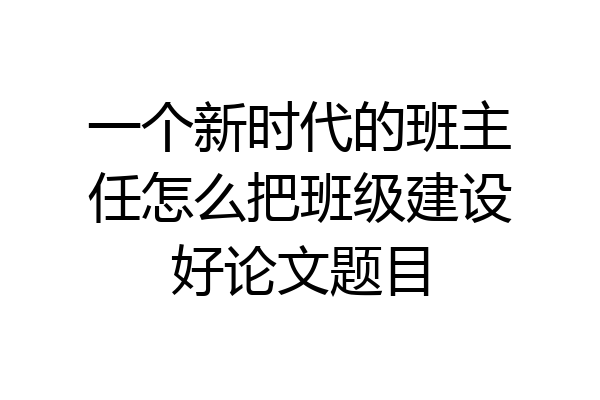 一个新时代的班主任怎么把班级建设好论文题目