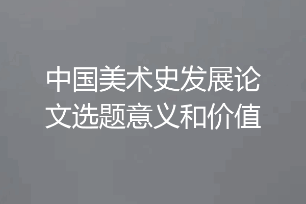 中国美术史发展论文选题意义和价值