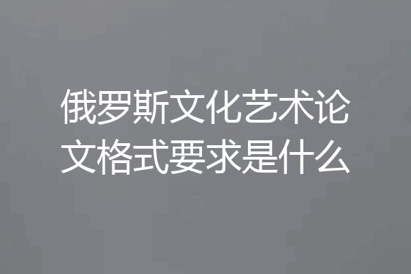 俄罗斯文化艺术论文格式要求是什么