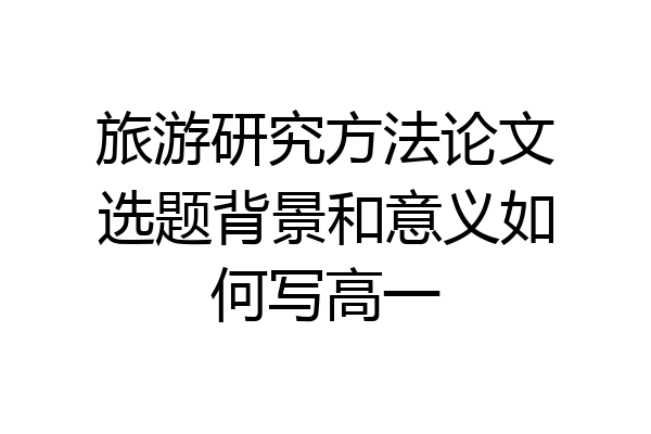 旅游研究方法论文选题背景和意义如何写高一