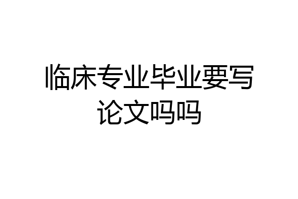 临床专业毕业要写论文吗吗