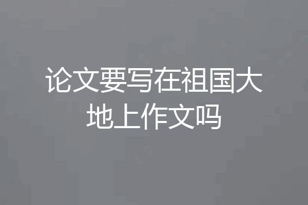 论文要写在祖国大地上作文吗