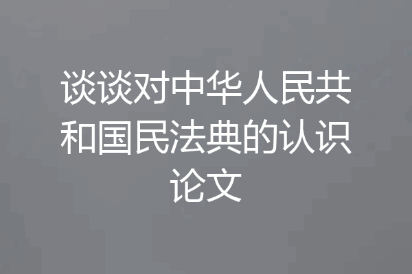 谈谈对中华人民共和国民法典的认识论文