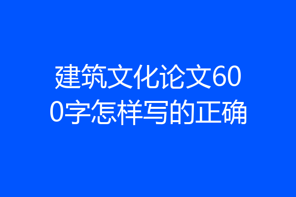 建筑文化论文600字怎样写的正确