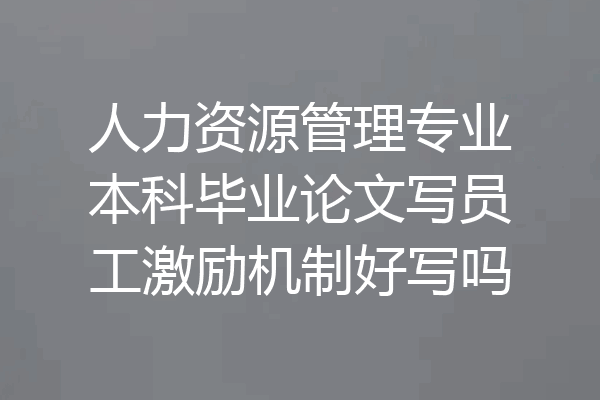 人力资源管理专业本科毕业论文写员工激励机制好写吗