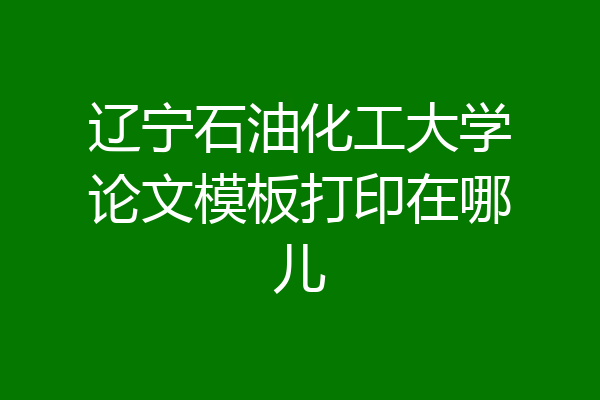 辽宁石油化工大学论文模板打印在哪儿