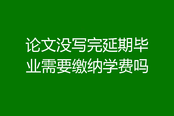 论文没写完延期毕业需要缴纳学费吗