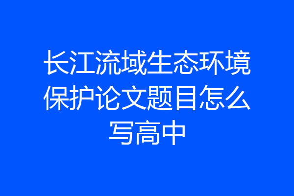 长江流域生态环境保护论文题目怎么写高中