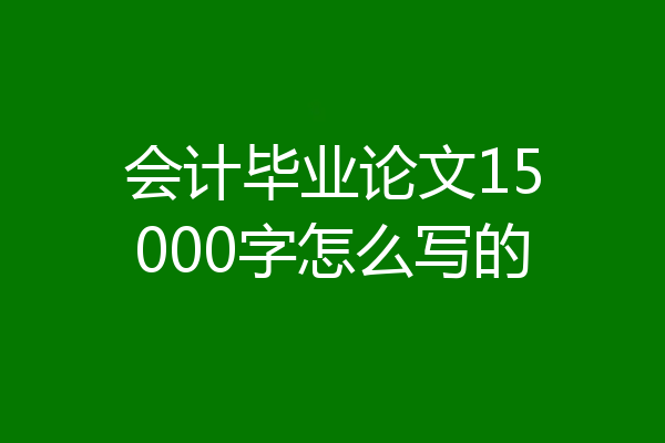 会计毕业论文15000字怎么写的