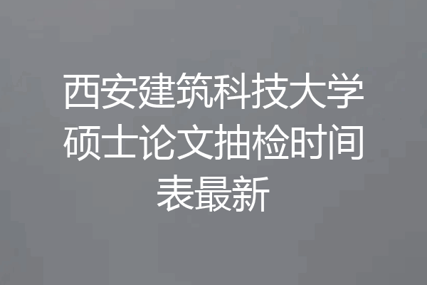 西安建筑科技大学硕士论文抽检时间表最新