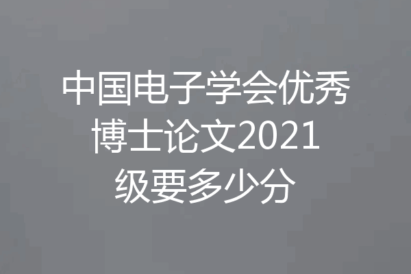 中国电子学会优秀博士论文2021级要多少分