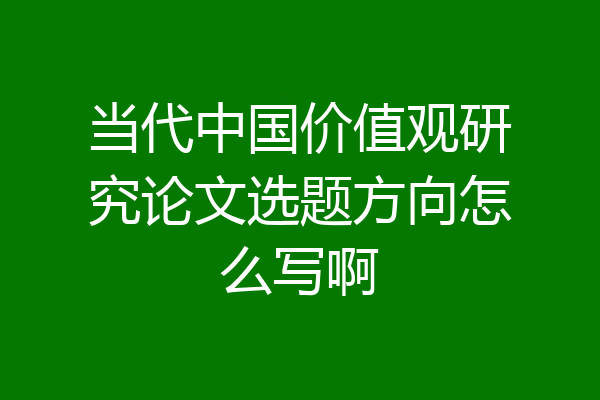 当代中国价值观研究论文选题方向怎么写啊