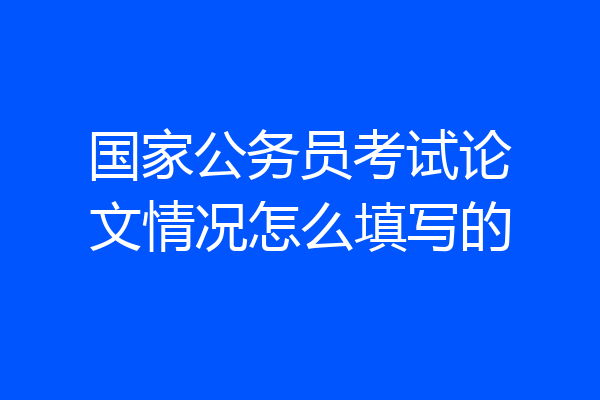国家公务员考试论文情况怎么填写的