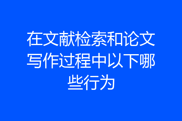 在文献检索和论文写作过程中以下哪些行为