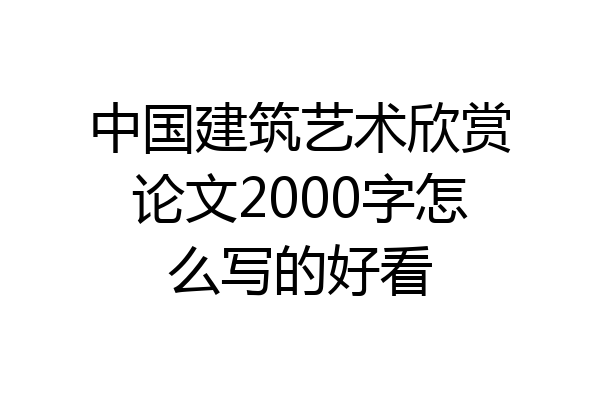 中国建筑艺术欣赏论文2000字怎么写的好看
