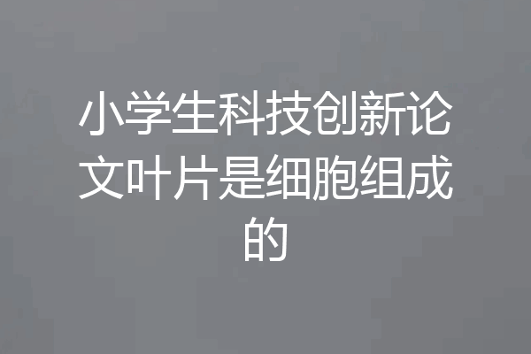 小学生科技创新论文叶片是细胞组成的