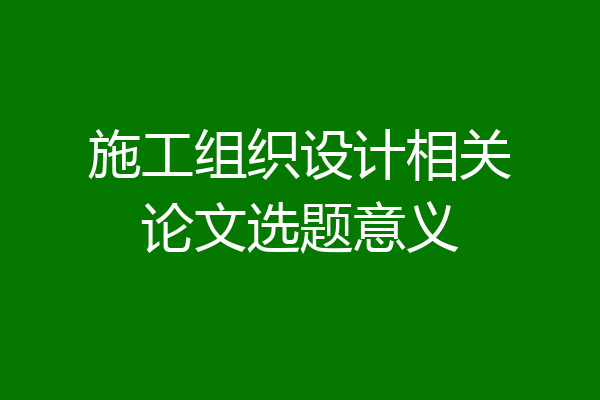 施工组织设计相关论文选题意义