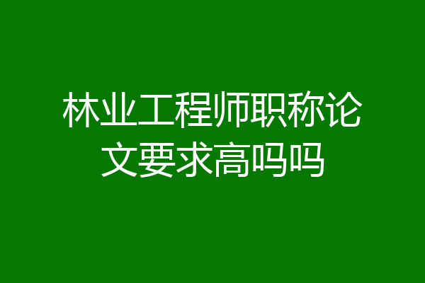 林业工程师职称论文要求高吗吗