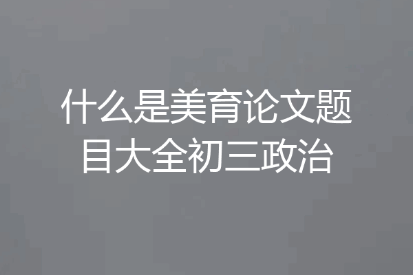 什么是美育论文题目大全初三政治