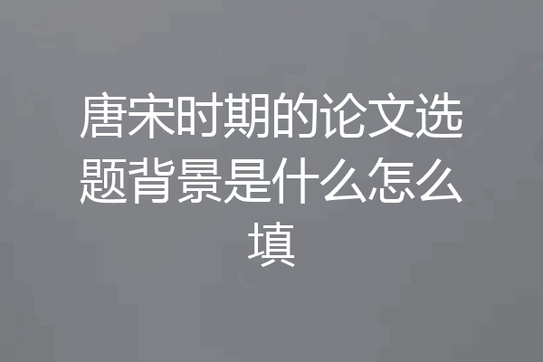 唐宋时期的论文选题背景是什么怎么填
