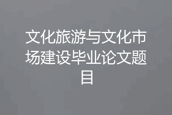 文化旅游与文化市场建设毕业论文题目