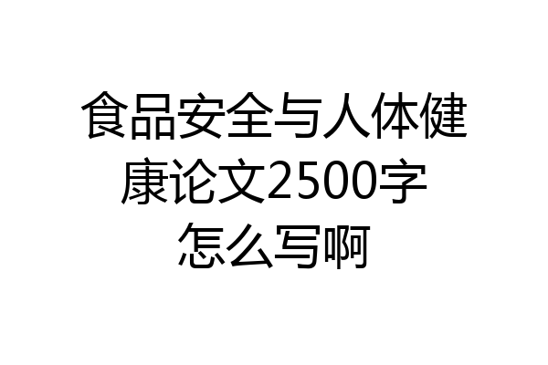 食品安全与人体健康论文2500字怎么写啊