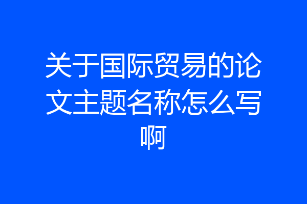 关于国际贸易的论文主题名称怎么写啊