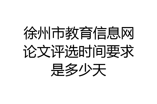 徐州市教育信息网论文评选时间要求是多少天