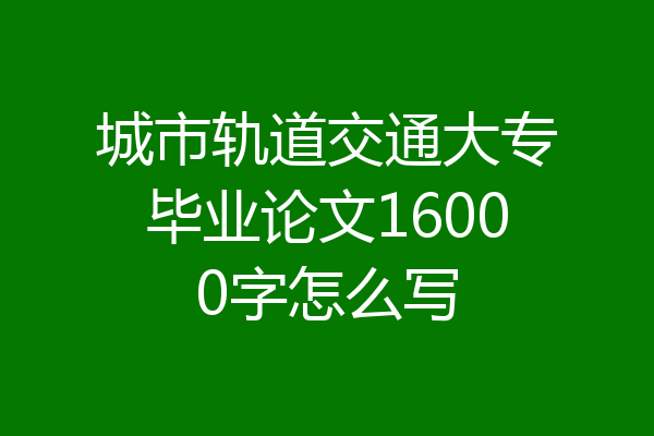 城市轨道交通大专毕业论文16000字怎么写