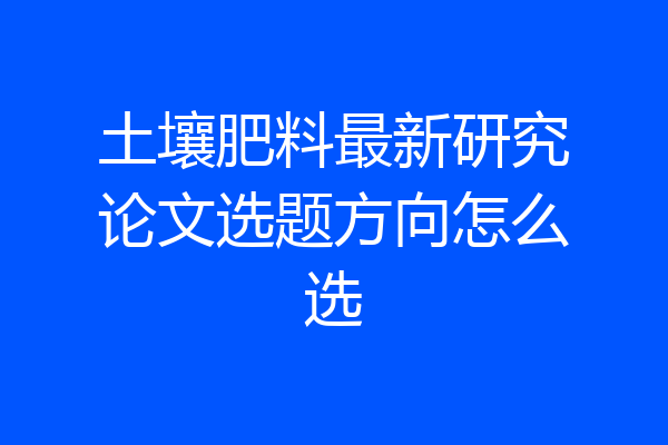 土壤肥料最新研究论文选题方向怎么选