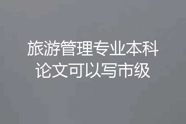 旅游管理专业本科论文可以写市级