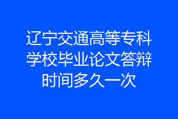辽宁交通高等专科学校毕业论文答辩时间多久一次