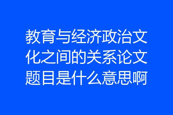教育与经济政治文化之间的关系论文题目是什么意思啊