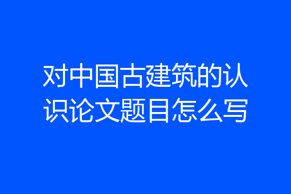 对中国古建筑的认识论文题目怎么写